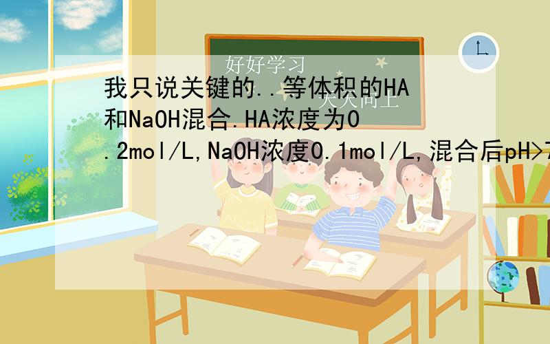 我只说关键的..等体积的HA和NaOH混合.HA浓度为0.2mol/L,NaOH浓度0.1mol/L,混合后pH>7为什么会这样?（HA是弱酸应该没问题吧?）还有,这里面离子浓度为什么是Na+>A->OH->H+?解释的清楚地就立即给分.