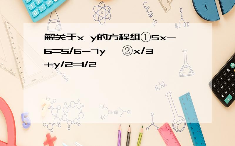 解关于x y的方程组①5x-6=5/6-7y ,②x/3+y/2=1/2