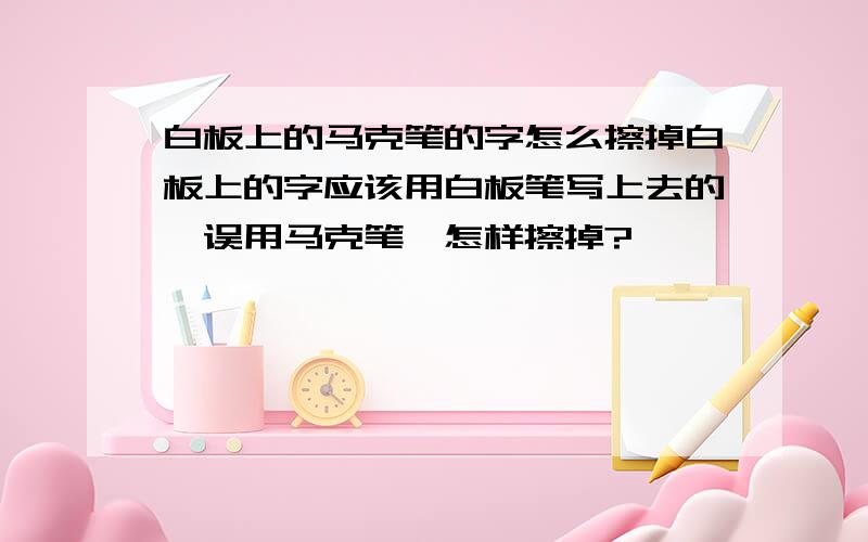 白板上的马克笔的字怎么擦掉白板上的字应该用白板笔写上去的,误用马克笔,怎样擦掉?