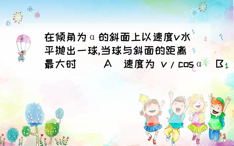 在倾角为α的斜面上以速度v水平抛出一球,当球与斜面的距离最大时（ ）A  速度为 v/cosα  B  飞行时间为v*tan/gC  下落高度为v^2 * tanα/2g    D   水平距离为v^2  * tanα/g