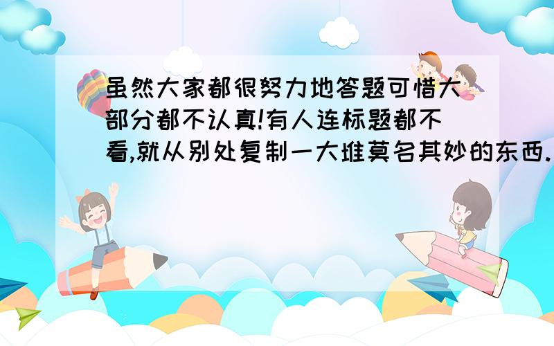 虽然大家都很努力地答题可惜大部分都不认真!有人连标题都不看,就从别处复制一大堆莫名其妙的东西.