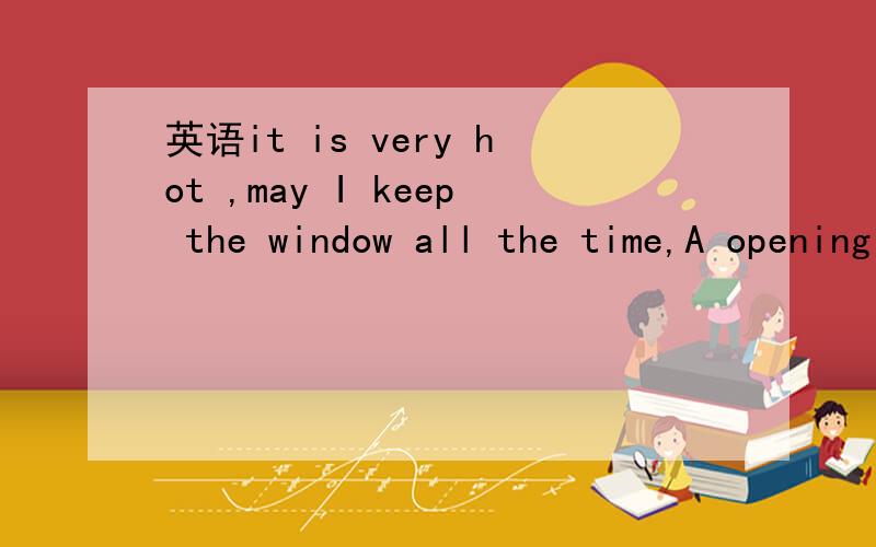 英语it is very hot ,may I keep the window all the time,A opening B open C close D closing 选什么