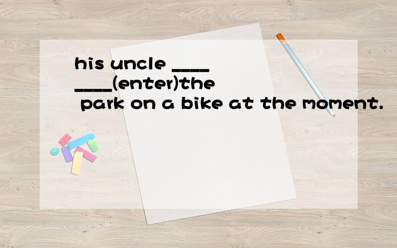 his uncle ________(enter)the park on a bike at the moment.