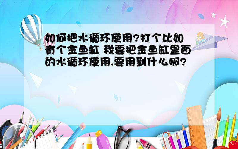 如何把水循环使用?打个比如 有个金鱼缸 我要把金鱼缸里面的水循环使用.要用到什么啊?