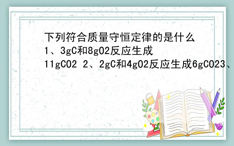 下列符合质量守恒定律的是什么1、3gC和8gO2反应生成11gCO2 2、2gC和4gO2反应生成6gCO23、4gC和5gO2反应生成9gCO2 3、5gC和9gO2反应生成14gCO2