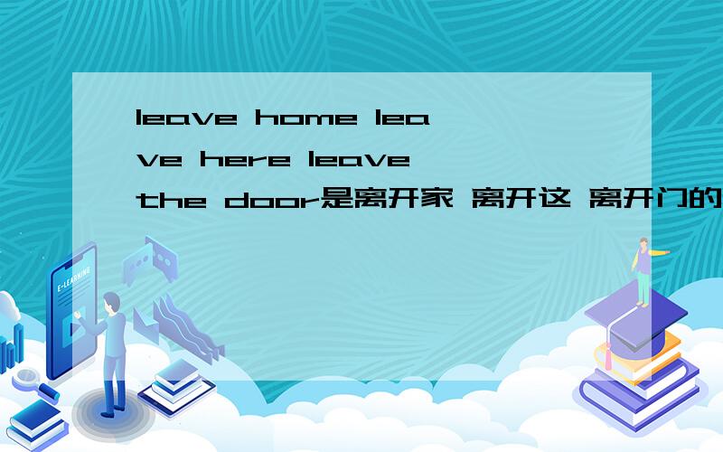 leave home leave here leave the door是离开家 离开这 离开门的意思?