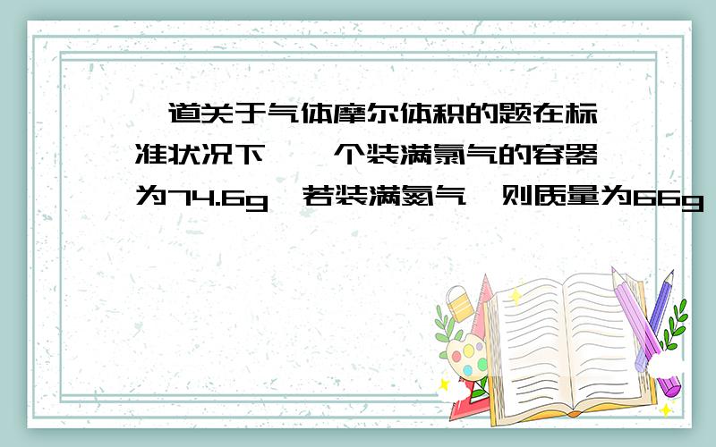 一道关于气体摩尔体积的题在标准状况下,一个装满氯气的容器为74.6g,若装满氮气,则质量为66g,则此容器的容积?（写明过程和原因,谢谢）