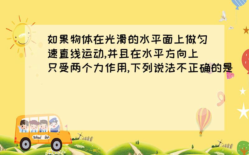 如果物体在光滑的水平面上做匀速直线运动,并且在水平方向上只受两个力作用,下列说法不正确的是( )A 这两个力一定是一对平衡力B 如果这两个力同时去掉,物体仍做匀速直线运动C 如果去掉