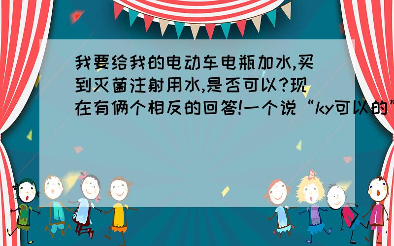 我要给我的电动车电瓶加水,买到灭菌注射用水,是否可以?现在有俩个相反的回答!一个说“ky可以的”另一个说“不可以”.请风是大地心事说说“ky可以的”道理吧!请专业人士回答,