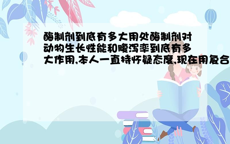 酶制剂到底有多大用处酶制剂对动物生长性能和腹泻率到底有多大作用,本人一直持怀疑态度,现在用复合酶制剂也只是心理安慰,因为用与不用,用的多与用的少,客户也没有投诉,证明效果不显