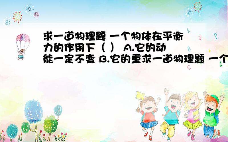 求一道物理题 一个物体在平衡力的作用下（ ） A.它的动能一定不变 B.它的重求一道物理题 一个物体在平衡力的作用下（ ） A.它的动能一定不变 B.它的重力势能一定不变 C.它的弹性势能一定