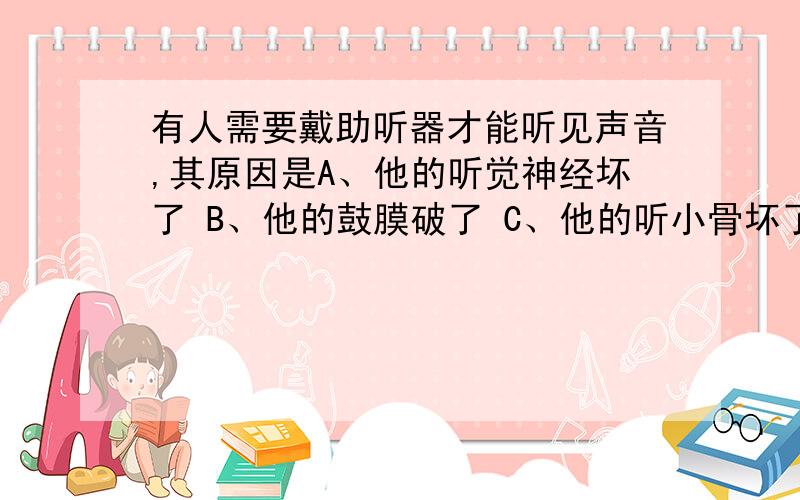 有人需要戴助听器才能听见声音,其原因是A、他的听觉神经坏了 B、他的鼓膜破了 C、他的听小骨坏了 D、他的大脑听觉去坏了