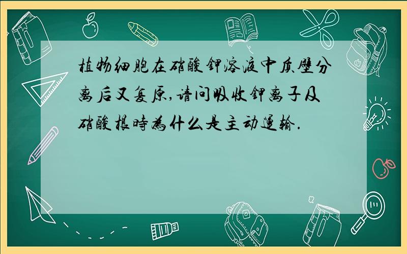 植物细胞在硝酸钾溶液中质壁分离后又复原,请问吸收钾离子及硝酸根时为什么是主动运输.