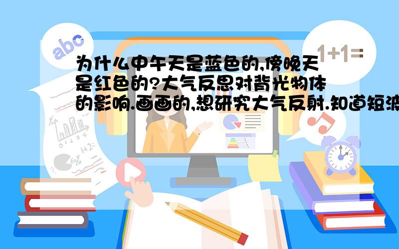 为什么中午天是蓝色的,傍晚天是红色的?大气反思对背光物体的影响.画画的,想研究大气反射.知道短波易反射,比如蓝色.对于白天,阴影下的物体,背光的物体的明暗分布规律感兴趣.我知道凹进