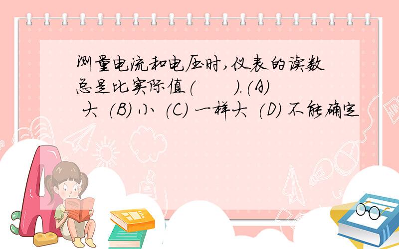 测量电流和电压时,仪表的读数总是比实际值(　　).(A) 大 (B) 小 (C) 一样大 (D) 不能确定