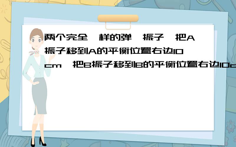 两个完全一样的弹簧振子,把A振子移到A的平衡位置右边10cm,把B振子移到B的平衡位置右边10cm,然后同时放那么AB的运动方向是相同还是相反的