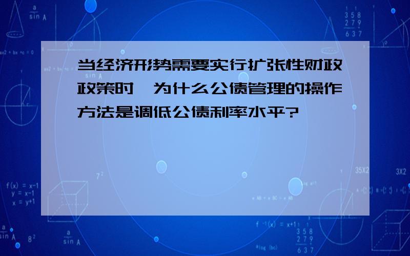 当经济形势需要实行扩张性财政政策时,为什么公债管理的操作方法是调低公债利率水平?