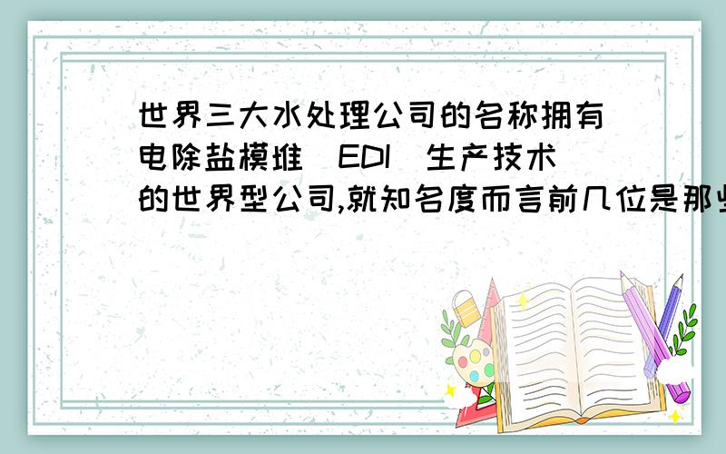 世界三大水处理公司的名称拥有电除盐模堆（EDI)生产技术的世界型公司,就知名度而言前几位是那些企业.请业内人士指教.