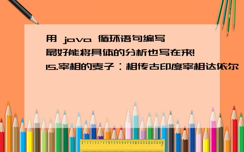 用 java 循环语句编写 最好能将具体的分析也写在来!15.宰相的麦子：相传古印度宰相达依尔,是国际象棋的发明者.有一次,国王因为他的贡献要奖励他,问他想要什么.达依尔说：“只要在国际象