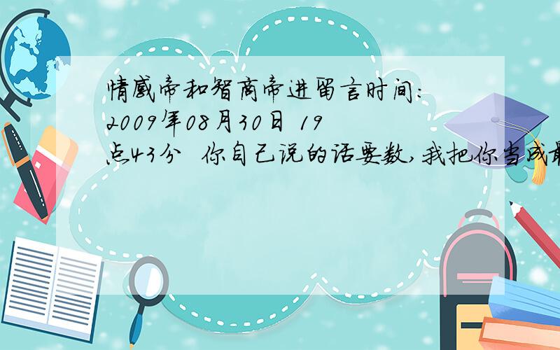 情感帝和智商帝进留言时间： 2009年08月30日 19点43分  你自己说的话要数,我把你当成最朋友啊  留言时间： 2009年08月30日 19点44分  一切的选择在于你自己   男女关系.后来女的放弃,重新找了个