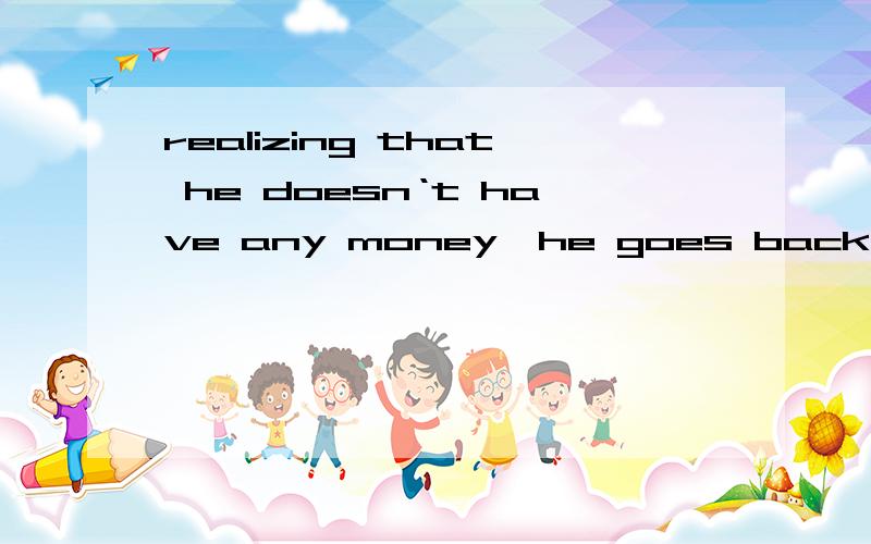 realizing that he doesn‘t have any money,he goes back sadly.问：realizing that是什么用法?realizing that 是引导一个句子吗?还是省略什么成分?