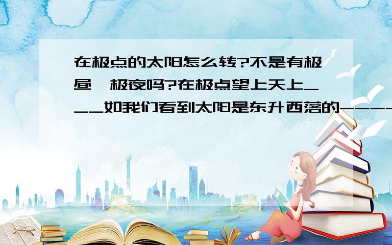 在极点的太阳怎么转?不是有极昼,极夜吗?在极点望上天上___如我们看到太阳是东升西落的--------