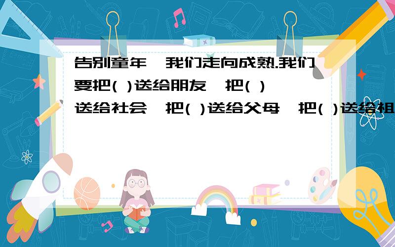 告别童年,我们走向成熟.我们要把( )送给朋友,把( )送给社会,把( )送给父母,把( )送给祖国,把（)留给自己.填心字词语