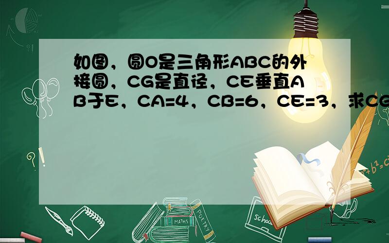 如图，圆O是三角形ABC的外接圆，CG是直径，CE垂直AB于E，CA=4，CB=6，CE=3，求CG的长？