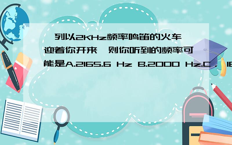 一列以2KHz频率鸣笛的火车迎着你开来,则你听到的频率可能是A.2165.6 Hz B.2000 Hz.C． 1857.9 Hz D.1000 Hz E.3000 Hz我觉得答案因该有两个,因为f=332/(332-v)*2000答案应该是个不确定的数.所以我认为是个范