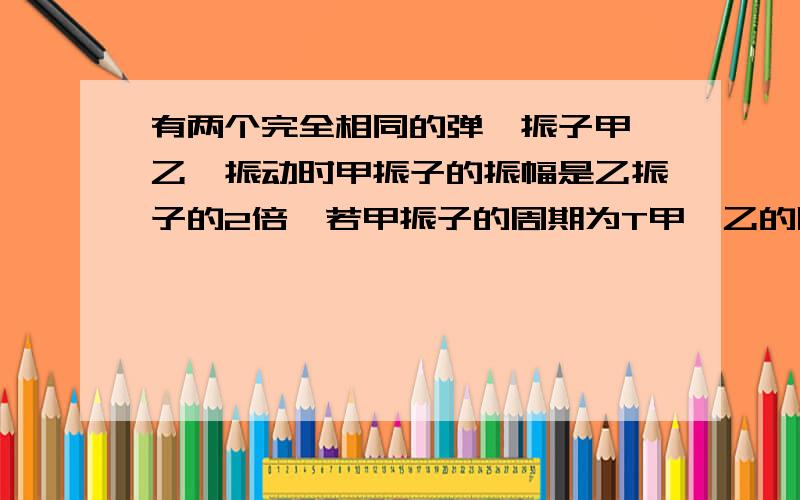 有两个完全相同的弹簧振子甲、乙,振动时甲振子的振幅是乙振子的2倍,若甲振子的周期为T甲,乙的周期为T乙,则下列关系正确的是A.T甲=T乙B.T甲=2T乙C2T甲=T乙