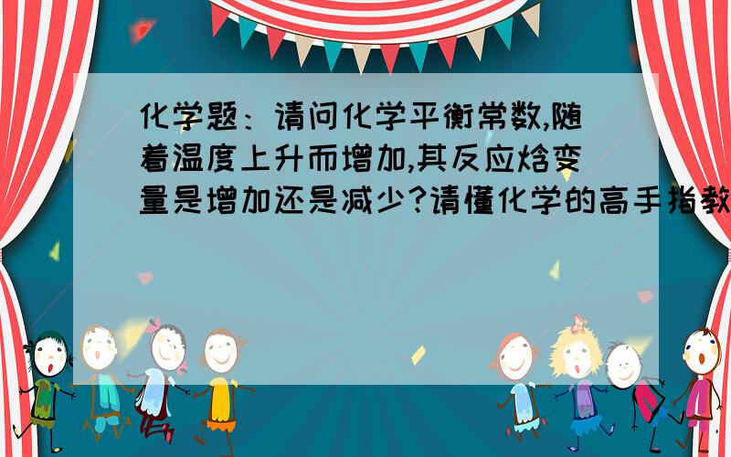 化学题：请问化学平衡常数,随着温度上升而增加,其反应焓变量是增加还是减少?请懂化学的高手指教.谢谢