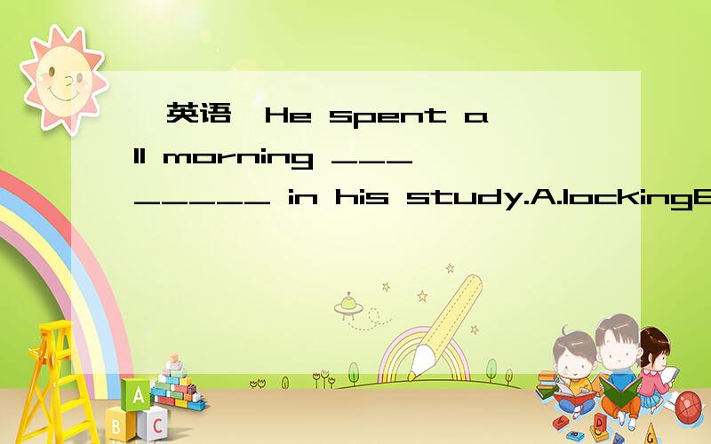 【英语】He spent all morning ________ in his study.A.lockingB.lockedC.to lockD.lock为什么答案是B不是A啊?