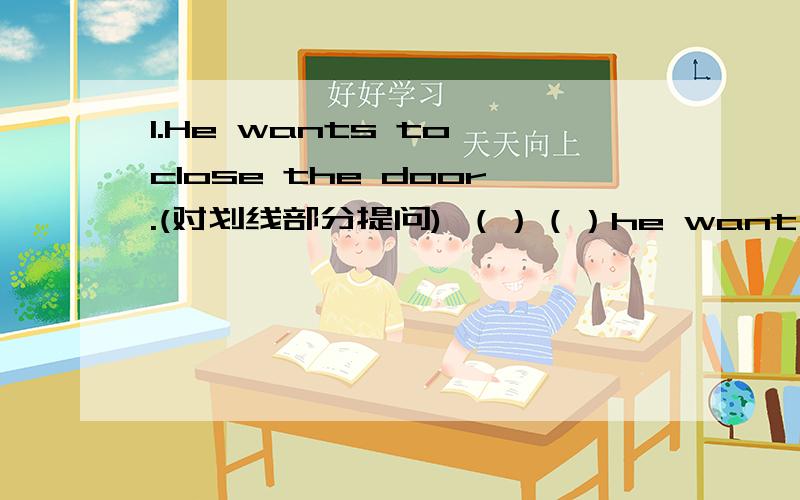 1.He wants to close the door.(对划线部分提问) （）（）he want to（）?2.They write the worlds on the words on the blackboard.（对划线部分提问） （ ） （ ）they write the words?