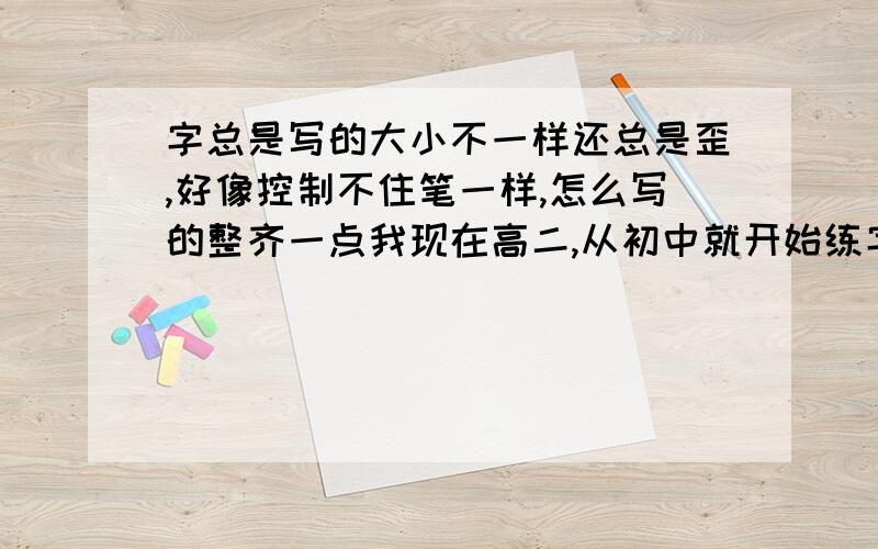 字总是写的大小不一样还总是歪,好像控制不住笔一样,怎么写的整齐一点我现在高二,从初中就开始练字但是怎么写都不好看,主要就是字总是写的大小不一样还总是歪,想了各种方法都没改变,