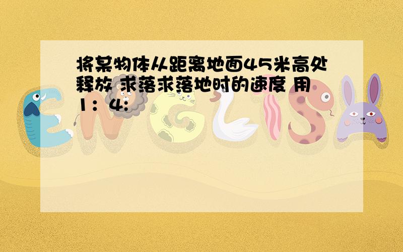 将某物体从距离地面45米高处释放 求落求落地时的速度 用1：4: