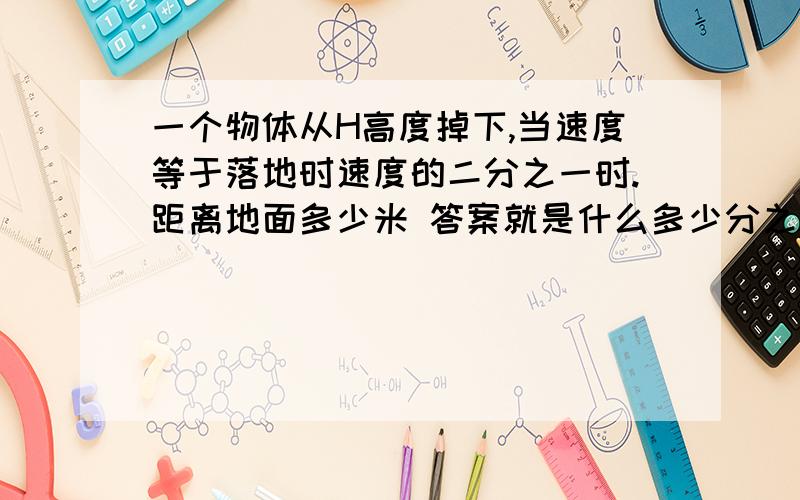 一个物体从H高度掉下,当速度等于落地时速度的二分之一时.距离地面多少米 答案就是什么多少分之HRT.