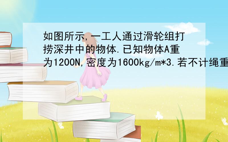 如图所示,一工人通过滑轮组打捞深井中的物体.已知物体A重为1200N,密度为1600kg/m*3.若不计绳重,摩擦以及水的阻力,回答下列问题:(1)求物体A的体积(2)测得物体A在出水面前,工人作用在绳子上的