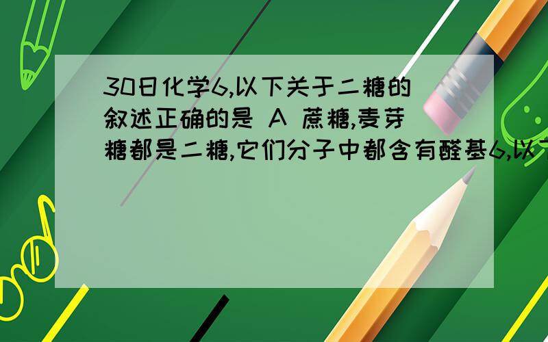 30日化学6,以下关于二糖的叙述正确的是 A 蔗糖,麦芽糖都是二糖,它们分子中都含有醛基6,以下关于二糖的叙述正确的是A 蔗糖,麦芽糖都是二糖,它们分子中都含有醛基B 麦芽糖能与新制氢氧化