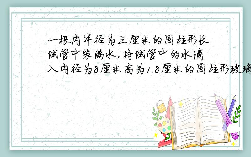 一根内半径为三厘米的圆柱形长试管中装满水,将试管中的水滴入内径为8厘米高为1.8厘米的圆柱形玻璃杯当玻璃杯装满水时,试管中的水下降了多少厘米