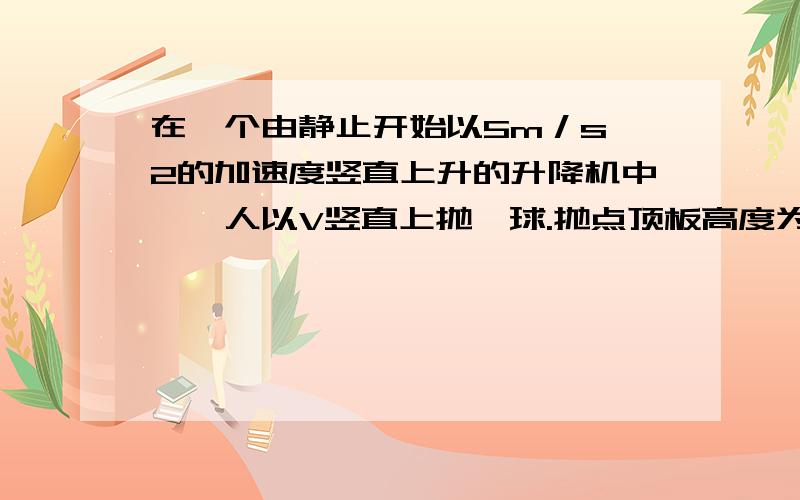 在一个由静止开始以5m／s∧2的加速度竖直上升的升降机中,一人以V竖直上抛一球.抛点顶板高度为2mv至少为多少小球才能碰到顶板