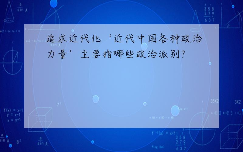 追求近代化‘近代中国各种政治力量’主要指哪些政治派别?