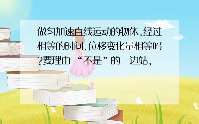 做匀加速直线运动的物体,经过相等的时间.位移变化量相等吗?要理由 “不是”的一边站,