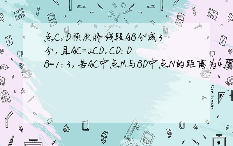 点C,D顺次将线段AB分成3分,且AC=2CD,CD:DB=1:3,若AC中点M与BD中点N的距离为4厘米,求线段AB长.