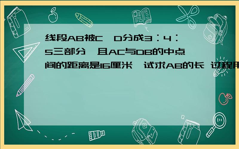 线段AB被C,D分成3：4：5三部分,且AC与DB的中点间的距离是16厘米,试求AB的长 过程用因为所以