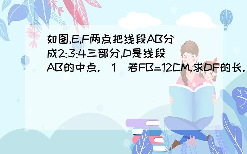 如图,E,F两点把线段AB分成2:3:4三部分,D是线段AB的中点.（1）若FB=12CM,求DF的长.（2）求AE：ED的值