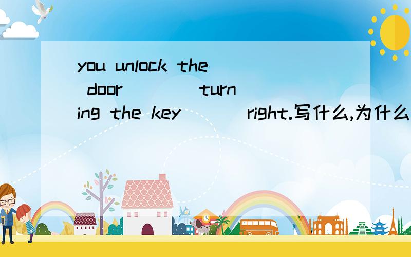 you unlock the door ___ turning the key ___right.写什么,为什么