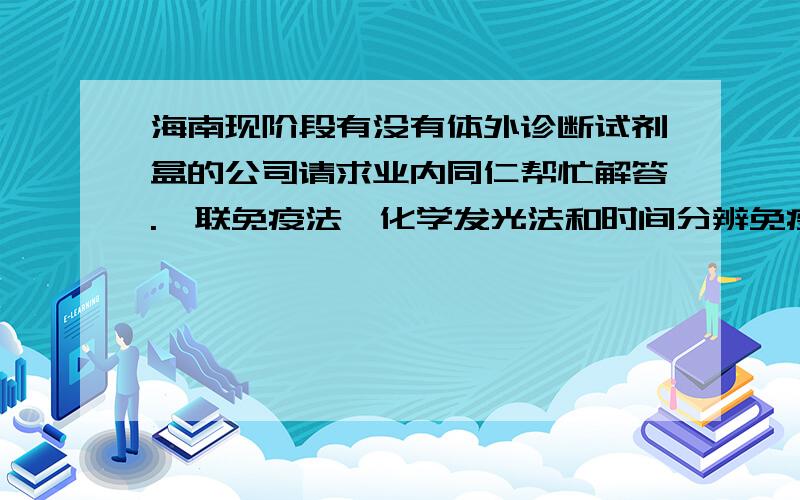 海南现阶段有没有体外诊断试剂盒的公司请求业内同仁帮忙解答.酶联免疫法、化学发光法和时间分辨免疫荧光法后,两者就不必谈了,海南发展不起这两项,只要有ELISA的就可以了!