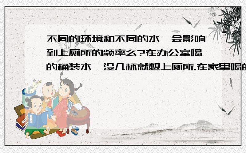 不同的环境和不同的水,会影响到上厕所的频率么?在办公室喝的桶装水,没几杯就想上厕所.在家里喝的白开水,一天下来喝得比办公室多,但不怎么上厕所,这是什么原因?这跟我的个人身体状况