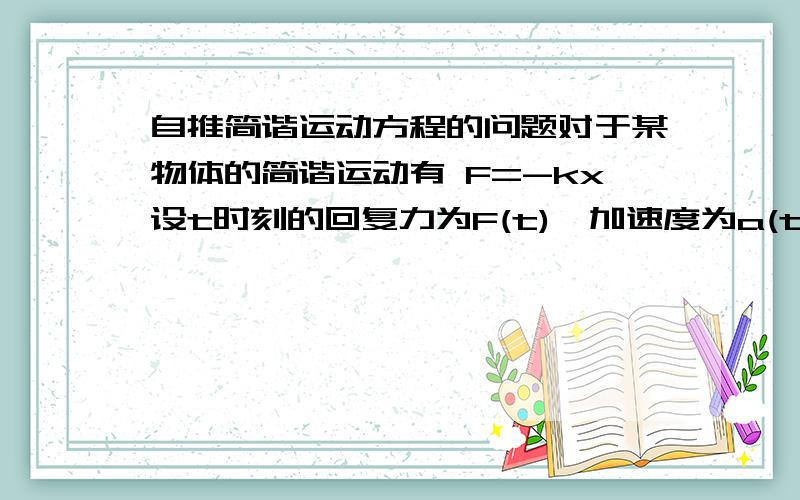 自推简谐运动方程的问题对于某物体的简谐运动有 F=-kx设t时刻的回复力为F(t),加速度为a(t),速度为v(t),位移为x(t)则有a(t)=v'(t)=x''(t)又有a(t)=F(t)/m=-k*x(t)/m联立得 x''(t)=-(k/m)*x(t)微积分解得x(t)=exp[(k