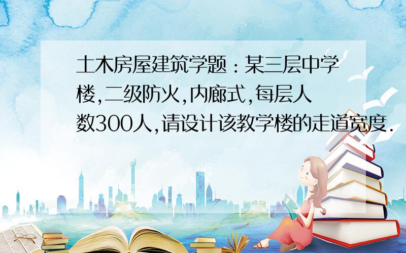 土木房屋建筑学题：某三层中学楼,二级防火,内廊式,每层人数300人,请设计该教学楼的走道宽度.